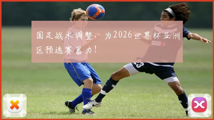 国足战术调整，为2026世界杯亚洲区预选赛蓄力！