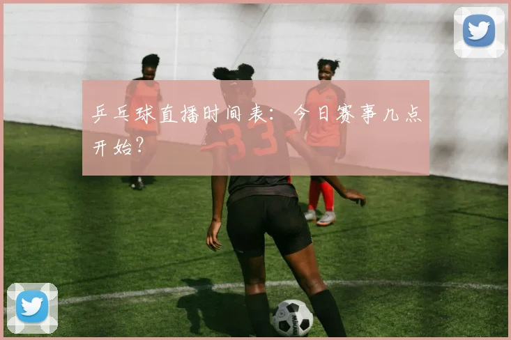 乒乓球直播时间表：今日赛事几点开始？