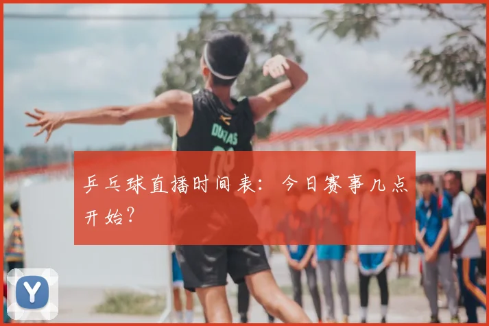 乒乓球直播时间表:今日赛事几点开始?